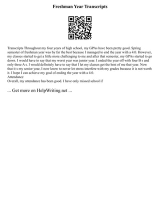 Freshman Year Transcripts
Transcripts Throughout my four years of high school, my GPAs have been pretty good. Spring
semester of freshman year was by far the best because I managed to end the year with a 4.0. However,
my classes started to get a little more challenging to me and after that semester, my GPAs started to go
down. I would have to say that my worst year was junior year. I ended the year off with four B s and
only three A s. I would definitely have to say that I let my classes get the best of me that year. Now
that it s my senior year, I now know to never let stress interfere with my grades because it is not worth
it. I hope I can achieve my goal of ending the year with a 4.0.
Attendance
Overall, my attendance has been good. I have only missed school if
... Get more on HelpWriting.net ...
 