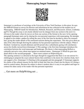 Manscaping Imgut Summary
Immergut is a professor of sociology at the University of New York Purchase; in this piece, he uses
the IMRAD format to convey his theories and information he has collected on the modern act of
Manscaping . IMRAD stands for Introduction, Methods, Research, and Discussion. (Green, Lindinsky
pg551) Though his essay is not clearly labeled were he changes from one section to the next it is
obvious to the reader where he moves on from one section of the format to the next. In his opening
paragraph Immergut starts out by sharing his own personal experience with manscaping. He attempts
to appeal to his reader s pathos by telling the story of the first time he decided to shave his stomach
hair, giving the reader details of his emotional reaction during the expectance. This also gives them an
idea of his ethos through showing the audience he has personal experience with the subject. When I
finished. I stroked my smooth abdomen and felt proud Like a suburbanite gazing with satisfaction
across his freshly mowed lawn (Immergut 1) This analogy is the first time Immergut introduces his
correlation between the word manscape and landscape. His theory is that manscaping Reflects a
culturally pervasive story about man against an untamed nature . (Immergut 2) Which he goes into
detail about in the second paragraph. ... Show more content on Helpwriting.net ...
The opening sentence is a directed at the logos though his suggestion that there is no one answer It s
challenging to pinpoint the exact cultural factors that contribute to the desire for a hairless body, but I
can suggest a few. (Immergut 11) Starting in this paragraph and into paragraph 15 Immergut supports
his claims of the cultural reasons for the shift in body hair then ties it back into his theory of it being a
need to control nature. Because his subject is about a modern idea it is easy to use pathos and logos to
connect his ideas easily to his reader who has personal experience
... Get more on HelpWriting.net ...
 