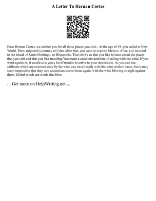 A Letter To Hernan Cortes
Dear Hernan Cortes, we admire you for all those places you visit . At the age of 19, you sailed to New
World. Then, migrated a journey to Cuba.After that, you went to explore Mexico. After, you traveled
to the island of Santo Domingo, or Hispaniola. That shows us that you like to learn about the places
that you visit and that you like traveling.You made a excellent decision of sailing with the wind. If you
went against it, it would cost you a lot of trouble to arrive to your destination. As you can see,
sailboats which are powered only by the wind can travel easily with the wind at their backs, but it may
seem impossible that they turn around and come home again, with the wind blowing straight against
them. Global winds are winds that blow
... Get more on HelpWriting.net ...
 