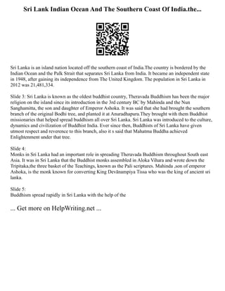 Sri Lank Indian Ocean And The Southern Coast Of India.the...
Sri Lanka is an island nation located off the southern coast of India.The country is bordered by the
Indian Ocean and the Palk Strait that separates Sri Lanka from India. It became an independent state
in 1948, after gaining its independence from The United Kingdom. The population in Sri Lanka in
2012 was 21,481,334.
Slide 3: Sri Lanka is known as the oldest buddhist country, Theravada Buddhism has been the major
religion on the island since its introduction in the 3rd century BC by Mahinda and the Nun
Sanghamitta, the son and daughter of Emperor Ashoka. It was said that she had brought the southern
branch of the original Bodhi tree, and planted it at Anuradhapura.They brought with them Buddhist
missionaries that helped spread buddhism all over Sri Lanka. Sri Lanka was introduced to the culture,
dynamics and civilization of Buddhist India. Ever since then, Buddhists of Sri Lanka have given
utmost respect and reverence to this branch, also it s said that Mahatma Buddha achieved
Enlightenment under that tree.
Slide 4:
Monks in Sri Lanka had an important role in spreading Theravada Buddhism throughout South east
Asia. It was in Sri Lanka that the Buddhist monks assembled in Aloka Vihara and wrote down the
Tripitaka,the three basket of the Teachings, known as the Pali scriptures. Mahinda ,son of emperor
Ashoka, is the monk known for converting King Devānampiya Tissa who was the king of ancient sri
lanka.
Slide 5:
Buddhism spread rapidly in Sri Lanka with the help of the
... Get more on HelpWriting.net ...
 