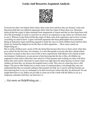 Locke And Descartes Argument Analysis
Everyone has their own beliefs about where ideas come from and how they are formed. Locke and
Descartes both had very different arguments about what the origin of these ideas was. Descartes
believed that the origin of ideas stemmed from imagination or reason and that we have been born with
all of the knowledge we need; we just have to come to an experience or age where we will know how
to use it. Whereas Locke believed that the origin of ideas came from experience and we have to learn
everything we need to know. I agree with both arguments that these philosophers have presented.
Being an Education major and being required to study the ways in which children learn and how their
brains are formed has helped me see the flaws in their arguments, ... Show more content on
Helpwriting.net ...
But in reality children aren t aware of the sky being blue because they have to learn colors when they
go to school for the first time. For instance, it is seen that people in society that don t attend school
only know as much as they have seen in life or have experienced. Individuals evolve based on their
environment. Furthermore, no one person is born knowing that the sky is blue, all children are
supposed to learn colors when they start school or if their parents start working on colors with them
before they start school. Descartes to some extent was right about his ideas because we know when
children are born they cry because the hospital room is cold. They also cry when they have a full
diaper. This proves that infants have a minor sense of communication, even though they may not
understand that they are actually calling to their parents for help. So, it can be said that humans are
born knowing how to cry as a technique to let their loved ones realize that they are distressed. No one
taught them how to cry, babies are just able to come out of the womb with the ability to cry as a
temporary substitute until they can learn how to
... Get more on HelpWriting.net ...
 