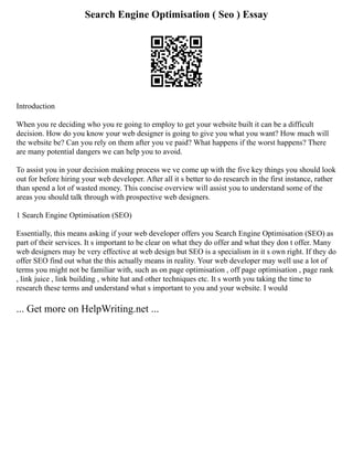 Search Engine Optimisation ( Seo ) Essay
Introduction
When you re deciding who you re going to employ to get your website built it can be a difficult
decision. How do you know your web designer is going to give you what you want? How much will
the website be? Can you rely on them after you ve paid? What happens if the worst happens? There
are many potential dangers we can help you to avoid.
To assist you in your decision making process we ve come up with the five key things you should look
out for before hiring your web developer. After all it s better to do research in the first instance, rather
than spend a lot of wasted money. This concise overview will assist you to understand some of the
areas you should talk through with prospective web designers.
1 Search Engine Optimisation (SEO)
Essentially, this means asking if your web developer offers you Search Engine Optimisation (SEO) as
part of their services. It s important to be clear on what they do offer and what they don t offer. Many
web designers may be very effective at web design but SEO is a specialism in it s own right. If they do
offer SEO find out what the this actually means in reality. Your web developer may well use a lot of
terms you might not be familiar with, such as on page optimisation , off page optimisation , page rank
, link juice , link building , white hat and other techniques etc. It s worth you taking the time to
research these terms and understand what s important to you and your website. I would
... Get more on HelpWriting.net ...
 