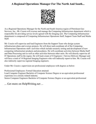 A Regional Operations Manager For The North And South...
As a Regional Operations Manager for the North and South America region of Petroleum Geo
Services, Inc., Mr. Cousin will oversee and manage the Computing Infrastructure department which is
responsible for providing service levels agreed with the Imaging unit. The Computing Infrastructure
department is composed of Computing Infrastructure Operations Staff, Support Team Staff and Media
Staff.
Mr. Cousin will supervise and lead Engineers from the Support Team who design system
infrastructure plans and oversee projects. He will direct and coordinate all of the Computing
Infrastructure Operations staff s activities which include research, testing and development of new
computing infrastructure products and procedures. He will coordinate activities between Media Staff
and Data Processing unit as well as other activities between other units. He will directly supervise all
IT Operations staff in the region. He will lead a team of 4 Engineers 1 Service Delivery Manager and
will have a total of 14 Regional Imaging Engineers who will indirectly report to him. Mr. Cousin will
also indirectly supervise regional Imaging engineers.
Under Mr. Cousin s supervision are professional employees with degrees as below:
Professional Employees: Formal Education attained:
Lead Computer Engineer Bachelor of Computer Science Degree or an equivalent professional
experience in a closely related industry.
Senior Computer Engineers Bachelor of Computer Science Degree or an equivalent professional
... Get more on HelpWriting.net ...
 