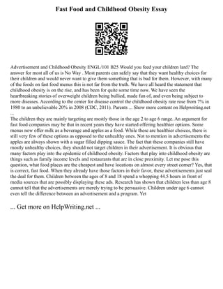 Fast Food and Childhood Obesity Essay
Advertisement and Childhood Obesity ENGL/101 B25 Would you feed your children lard? The
answer for most all of us is No Way . Most parents can safely say that they want healthy choices for
their children and would never want to give them something that is bad for them. However, with many
of the foods on fast food menus this is not far from the truth. We have all heard the statement that
childhood obesity is on the rise, and has been for quite some time now. We have seen the
heartbreaking stories of overweight children being bullied, made fun of, and even being subject to
more diseases. According to the center for disease control the childhood obesity rate rose from 7% in
1980 to an unbelievable 20% in 2008 (CDC, 2011). Parents ... Show more content on Helpwriting.net
...
The children they are mainly targeting are mostly those in the age 2 to age 6 range. An argument for
fast food companies may be that in recent years they have started offering healthier options. Some
menus now offer milk as a beverage and apples as a food. While these are healthier choices, there is
still very few of these options as opposed to the unhealthy ones. Not to mention in advertisements the
apples are always shown with a sugar filled dipping sauce. The fact that these companies still have
mostly unhealthy choices, they should not target children in their advertisement. It is obvious that
many factors play into the epidemic of childhood obesity. Factors that play into childhood obesity are
things such as family income levels and restaurants that are in close proximity. Let me pose this
question, what food places are the cheapest and have locations on almost every street corner? Yes, that
is correct, fast food. When they already have those factors in their favor, these advertisements just seal
the deal for them. Children between the ages of 8 and 18 spend a whopping 44.5 hours in front of
media sources that are possibly displaying these ads. Research has shown that children less than age 8
cannot tell that the advertisements are merely trying to be persuasive. Children under age 6 cannot
even tell the difference between an advertisement and a program. Yet
... Get more on HelpWriting.net ...
 