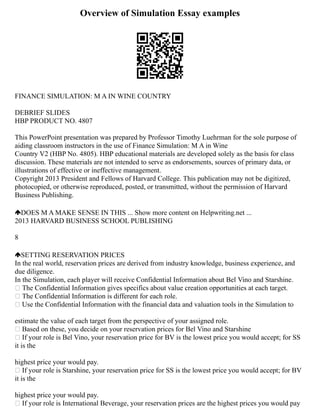 Overview of Simulation Essay examples
FINANCE SIMULATION: M A IN WINE COUNTRY
DEBRIEF SLIDES
HBP PRODUCT NO. 4807
This PowerPoint presentation was prepared by Professor Timothy Luehrman for the sole purpose of
aiding classroom instructors in the use of Finance Simulation: M A in Wine
Country V2 (HBP No. 4805). HBP educational materials are developed solely as the basis for class
discussion. These materials are not intended to serve as endorsements, sources of primary data, or
illustrations of effective or ineffective management.
Copyright 2013 President and Fellows of Harvard College. This publication may not be digitized,
photocopied, or otherwise reproduced, posted, or transmitted, without the permission of Harvard
Business Publishing.
DOES M A MAKE SENSE IN THIS ... Show more content on Helpwriting.net ...
2013 HARVARD BUSINESS SCHOOL PUBLISHING
8
SETTING RESERVATION PRICES
In the real world, reservation prices are derived from industry knowledge, business experience, and
due diligence.
In the Simulation, each player will receive Confidential Information about Bel Vino and Starshine.
 The Confidential Information gives specifics about value creation opportunities at each target.
 The Confidential Information is different for each role.
 Use the Confidential Information with the financial data and valuation tools in the Simulation to
estimate the value of each target from the perspective of your assigned role.
 Based on these, you decide on your reservation prices for Bel Vino and Starshine
 If your role is Bel Vino, your reservation price for BV is the lowest price you would accept; for SS
it is the
highest price your would pay.
 If your role is Starshine, your reservation price for SS is the lowest price you would accept; for BV
it is the
highest price your would pay.
 If your role is International Beverage, your reservation prices are the highest prices you would pay
 
