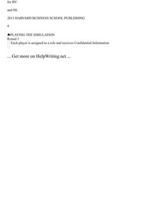 for BV
and SS.
2013 HARVARD BUSINESS SCHOOL PUBLISHING
9
PLAYING THE SIMULATION
Round 1
 Each player is assigned to a role and receives Confidential Information

... Get more on HelpWriting.net ...
 