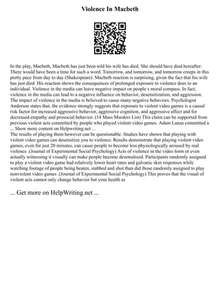 Violence In Macbeth
In the play, Macbeth, Macbeth has just been told his wife has died. She should have died hereafter:
There would have been a time for such a word. Tomorrow, and tomorrow, and tomorrow creeps in this
pretty pace from day to day (Shakespeare). Macbeth reaction is surprising, given the fact that his wife
has just died. His reaction shows the consequences of prolonged exposure to violence does to an
individual. Violence in the media can leave negative impact on people s moral compass. In fact,
violence in the media can lead to a negative influence on behavior, desensitization, and aggression.
The impact of violence in the media is believed to cause many negative behaviors. Psychologist
Anderson states that, the evidence strongly suggests that exposure to violent video games is a causal
risk factor for increased aggressive behavior, aggressive cognition, and aggressive affect and for
decreased empathy and prosocial behavior. (14 Mass Murders List) This claim can be supported from
previous violent acts committed by people who played violent video games. Adam Lanza committed a
... Show more content on Helpwriting.net ...
The results of playing them however can be questionable. Studies have shown that playing with
violent video games can desensitize you to violence. Results demonstrate that playing violent video
games, even for just 20 minutes, can cause people to become less physiologically aroused by real
violence .(Journal of Experimental Social Psychology) Acts of violence in the video form or even
actually witnessing it visually can make people become desensitized. Participants randomly assigned
to play a violent video game had relatively lower heart rates and galvanic skin responses while
watching footage of people being beaten, stabbed and shot than did those randomly assigned to play
nonviolent video games .(Journal of Experimental Social Psychology) This proves that the visual of
violent acts cannot only change behavior but your health as
... Get more on HelpWriting.net ...
 