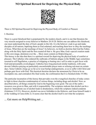 NO Spiritual Reward for Depriving the Physical Body
There is NO Spiritual Reward for Depriving the Physical Body of Comfort or Pleasure
I. Doctrine
There is a great falsehood that is perpetuated by the modern church, and it is one that threatens the
very mission assigned to every believer in Matthew 28:18 20. Before one can address this falsehood,
one must understand the duty of God s people in this life. It is the believer s task to go and make
disciples of all nations, baptizing them as God ordained, and teaching them how to obey the teachings
of Jesus. What then are the teachings of Jesus? As believers, we hold as doctrine that God the Father,
along with the Holy Spirit and the Son created all that is. He gave Man, God s special creation made
in His own image, dominion over the ... Show more content on Helpwriting.net ...
This heresy is the idea that there is a spiritual reward for depriving the physical body of comfort or
pleasure. The Catholics who endured the outbreaks of bubonic plague in the Middle Ages sometimes
resorted to self flagellation, a practice of whipping or beating one s self in order to gain favor with
God (and presumably avoid plague). Catholics have long practiced similar traditions, with some
devout Catholics praying on particularly uncomfortable prayer mats or refusing red meat on certain
days. Some Catholic clergy go so far as to wear burlap undergarments, so as to suffer with Christ and
perhaps gain favor with God. This heretical doctrine declares the atonement by Christ to be an
incomplete one, and contradicts His final words, the confirmation that It is finished (John 19:30b).
The particular incarnation of this heresy that pervades even the evangelical churches of today comes
to light in those churches condemnation of various things, including drugs and alcohol. Now, as
described above, all things created by God in the beginning were good. The use of the earth s
resources was given to Man, and with it responsibility. The scriptures indicate that alcohol can be a
deceiver. Immoderate use of alcohol leads to drunkenness, which the scriptures indeed condemn
(Galatians 5:19 21). However, alcohol was never forbidden to the Hebrews, and Jesus himself made it
at the wedding in Cana (John 2). It seems clear that the alcohol itself is not what the scriptures
... Get more on HelpWriting.net ...
 