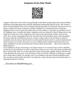 Stephanie Perles Role Model
Imagine a lush forest with a creek weaving through it and 6 kids running along with a woman behind,
pointing out the bright green moss and little salamanders shimmying along the rocks. This woman is
nature loving Stephanie Perles who is talented and kind especially to curious kids. She always loves to
take us on hikes and always welcomes us kindly. Stephanie is so talented and loves to help out.
Stephanie Perles is such a good role model who loves the outdoors, is kind and very talented. First of
all, Stephanie loves to outside and nature. Stephanie works as a botanist for State College and is a role
model for me that way. I have emailed her a few times to ask about nature and how she loves the
earth. Next, she has a big garden filled with succulent fruits and vegetables ready to pick throughout
the season. She last, but definitely not least, is always ready to take us into the forest to explore. I
remember when she took us into the forest to walk around the brook and try to catch red spotted newts
otherwise known as red efts. She took us to see to wildlife and her outdoorsy adventurousness side
shone. Stephanie loves the environment and is kind to plants and animals. ... Show more content on
Helpwriting.net ...
First, Stephanie is always welcoming to our family whenever we visit their home in State. Helpfully,
she takes our coats and shows us rooms in their house when we come. Next, she always entertains and
plays with her kids. They love to learn about the outside and just play together. Playing with her kids
is one thing that she truly loves. Last, she helps us when we are hurt. If friends or family get a scratch,
she is always there to help. For example, once I was climbing a tree and I fell and scratched myself.
She was there to help me then and when I was bitten by a wasp. On many trips, she has been there to
help and be kind to us with her
... Get more on HelpWriting.net ...
 