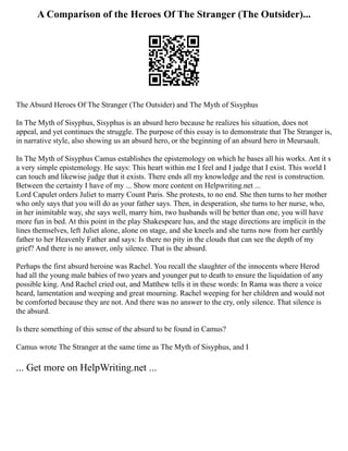A Comparison of the Heroes Of The Stranger (The Outsider)...
The Absurd Heroes Of The Stranger (The Outsider) and The Myth of Sisyphus
In The Myth of Sisyphus, Sisyphus is an absurd hero because he realizes his situation, does not
appeal, and yet continues the struggle. The purpose of this essay is to demonstrate that The Stranger is,
in narrative style, also showing us an absurd hero, or the beginning of an absurd hero in Meursault.
In The Myth of Sisyphus Camus establishes the epistemology on which he bases all his works. Ant it s
a very simple epistemology. He says: This heart within me I feel and I judge that I exist. This world I
can touch and likewise judge that it exists. There ends all my knowledge and the rest is construction.
Between the certainty I have of my ... Show more content on Helpwriting.net ...
Lord Capulet orders Juliet to marry Count Paris. She protests, to no end. She then turns to her mother
who only says that you will do as your father says. Then, in desperation, she turns to her nurse, who,
in her inimitable way, she says well, marry him, two husbands will be better than one, you will have
more fun in bed. At this point in the play Shakespeare has, and the stage directions are implicit in the
lines themselves, left Juliet alone, alone on stage, and she kneels and she turns now from her earthly
father to her Heavenly Father and says: Is there no pity in the clouds that can see the depth of my
grief? And there is no answer, only silence. That is the absurd.
Perhaps the first absurd heroine was Rachel. You recall the slaughter of the innocents where Herod
had all the young male babies of two years and younger put to death to ensure the liquidation of any
possible king. And Rachel cried out, and Matthew tells it in these words: In Rama was there a voice
heard, lamentation and weeping and great mourning. Rachel weeping for her children and would not
be comforted because they are not. And there was no answer to the cry, only silence. That silence is
the absurd.
Is there something of this sense of the absurd to be found in Camus?
Camus wrote The Stranger at the same time as The Myth of Sisyphus, and I
... Get more on HelpWriting.net ...
 