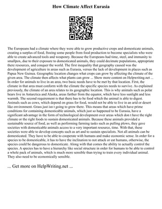 How Climate Affect Eurasia
The Europeans had a climate where they were able to grow productive crops and domesticate animals,
creating a surplus of food, freeing some people from food production to become specialists who were
able to create advanced tools and weaponry. Because the Europeans had time, steel, and immunity to
smallpox, due to their exposure to domesticated animals, they could decimate populations, appropriate
there resources, and conquer the world. The first inequality that geography caused was the
development of agriculture in areas such as Eurasia, versus the lack of development in places such as
Papua New Guinea. Geographic location changes what crops can grow by affecting the climate of the
given area. The climate then affects what plants can grow ... Show more content on Helpwriting.net ...
In order for animals to live in an area, two basic needs have to be met by that location. First, the
climate in that area must conform with the climate the specific species needs to survive. As explained
previously, the climate of an area relates to its geographic location. This is why animals such as polar
bears live in Antarctica and Alaska, areas farther from the equator, which have less sunlight and less
warmth. The second requirement is that there has to be food which the animal is able to digest.
Animals such as cows, which depend on grass for food, would not be able to live in an arid or desert
like environment. Grass just isn t going to grow there. This means that areas which have prime
conditions for containing domesticable animals, which just so happened to be Eurasia, have a
significant advantage in the form of technological development over areas which don t have the right
climate or the right foods to sustain domesticated animals. Because these animals provided a
sustainable source of food, as well as performing farming tasks such as pulling plows, they gave
societies with domesticable animals access to a very important resource, time. With that, these
societies were able to develop concepts such as art and to sustain specialists. Not all animals can be
domesticated. They have to be able to cooperate with humans and make economic sense. In order for a
species to be domesticable, it has to have the inclination to not attack or eat humans, otherwise, the
species could be dangerous to domesticate. Along with that comes the ability to actually control the
species. A species has to have a hierarchy like social structure in order for humans to be able to control
a whole pack of animals, which is much more sensible than trying to train every individual animal.
They also need to be economically sensible.
... Get more on HelpWriting.net ...
 