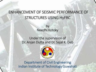 ENHANCEMENT OF SEISMIC PERFORMANCE OF
STRUCTURES USING HyFRC
by
Needhi Kotoky
Under the supervision of
Dr. Anjan Dutta and Dr. Sajal K. Deb
Department of Civil Engineering
Indian Institute of Technology Guwahati 1
 