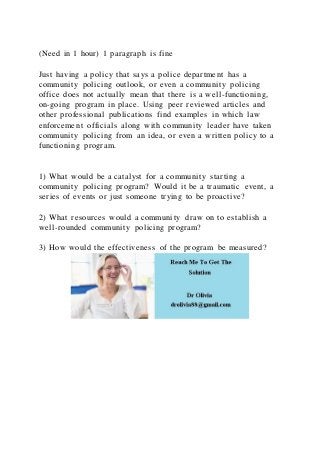 (Need in 1 hour) 1 paragraph is fine
Just having a policy that says a police department has a
community policing outlook, or even a community policing
office does not actually mean that there is a well-functioning,
on-going program in place. Using peer reviewed articles and
other professional publications find examples in which law
enforcement officials along with community leader have taken
community policing from an idea, or even a written policy to a
functioning program.
1) What would be a catalyst for a community starting a
community policing program? Would it be a traumatic event, a
series of events or just someone trying to be proactive?
2) What resources would a community draw on to establish a
well-rounded community policing program?
3) How would the effectiveness of the program be measured?
 