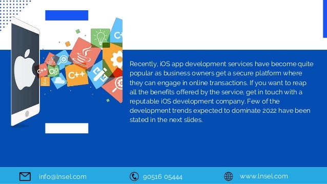90516 05444 www.lnsel.com
info@lnsel.com
Recently, iOS app development services have become quite
popular as business owners get a secure platform where
they can engage in online transactions. If you want to reap
all the benefits offered by the service, get in touch with a
reputable iOS development company. Few of the
development trends expected to dominate 2022 have been
stated in the next slides.
 