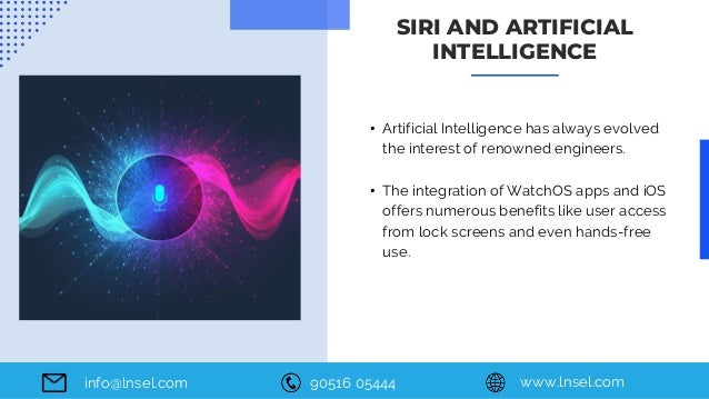 90516 05444 www.lnsel.com
info@lnsel.com
• Artificial Intelligence has always evolved
the interest of renowned engineers.
• The integration of WatchOS apps and iOS
offers numerous benefits like user access
from lock screens and even hands-free
use.
SIRI AND ARTIFICIAL
INTELLIGENCE
 