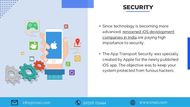 90516 05444 www.lnsel.com
info@lnsel.com
• Since technology is becoming more
advanced, renowned iOS development
companies in India are paying high
importance to security.
• The App Transport Security was specially
created by Apple for the newly published
iOS app. The objective was to keep your
system protected from furious hackers.
SECURITY
 