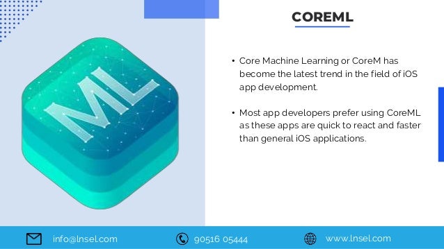 90516 05444 www.lnsel.com
info@lnsel.com
• Core Machine Learning or CoreM has
become the latest trend in the field of iOS
app development.
• Most app developers prefer using CoreML
as these apps are quick to react and faster
than general iOS applications.
COREML
 