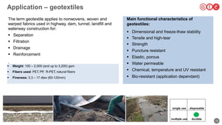 12
Application – geotextiles
 Weight: 100 – 2,000 (and up to 3,200) gsm
 Fibers used: PET, PP, R-PET, natural fibers
 Fineness: 3.3 – 17 dtex (60-120mm)
210
The term geotextile applies to nonwovens, woven and
warped fabrics used in highway, dam, tunnel, landfill and
waterway construction for:
 Separation
 Filtration
 Drainage
 Reinforcement
.
Main functional characteristics of
geotextiles:
 Dimensional and freeze-thaw stability
 Tensile and high-tear
 Strength
 Puncture resistant
 Elastic, porous
 Water permeable
 Chemical, temperature and UV resistant
 Bio-resistant (application dependant)
single use
multiple use durable
disposable
 