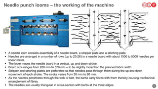4
Needle punch looms – the working of the machine
 A needle loom consists essentially of a needle board, a stripper plate and a stitching plate.
 Needles are arranged in a number of rows (up to 23-26) in a needle board with about 1500 to 5000 needles per
linear meter.
 The loom moves the needle board in a vertical, up and down stroke
 Board size ranges from 200 mm to 320 mm – to be slightly more than the planned fabric width.
 Stripper and stitching plates are perforated so that needles pass through them during the up and down
movement of each stroke. The stroke varies from 30 mm to 60 mm.
 As the needles penetrates through the web or batt, the barbs carry fibres with them thereby causing mechanical
entanglement of fibres.
 The needles are usually triangular in cross-section with barbs at the three edges.
 