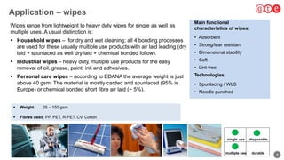 8
Application – wipes
to ap
283
Wipes range from lightweight to heavy duty wipes for single as well as
multiple uses. A usual distinction is:
 Household wipes – for dry and wet cleaning; all 4 bonding processes
are used for these usually multiple use products with air laid leading (dry
laid + spunlaced as well dry laid + chemical bonded follow).
 Industrial wipes – heavy duty, multiple use products for the easy
removal of oil, grease, paint, ink and adhesives.
 Personal care wipes – according to EDANA the average weight is just
above 40 gsm. The material is mostly carded and spunlaced (95% in
Europe) or chemical bonded short fibre air laid (~ 5%).
Main functional
characteristics of wipes:
• Absorbent
• Strong/tear resistant
• Dimensional stability
• Soft
• Lint-free
Technologies
• Spunlacing / WLS
• Needle punched
 Weight: 25 – 150 gsm
 Fibres used: PP, PET, R-PET, CV, Cotton
single use
multiple use durable
disposable
 
