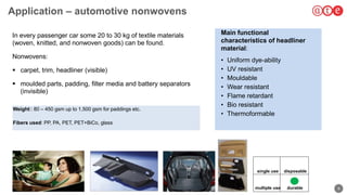 9
Application – automotive nonwovens
Weight:: 80 – 450 gsm up to 1,500 gsm for paddings etc.
Fibers used: PP, PA, PET, PET+BiCo, glass
to applications
157
In every passenger car some 20 to 30 kg of textile materials
(woven, knitted, and nonwoven goods) can be found.
Nonwovens:
 carpet, trim, headliner (visible)
 moulded parts, padding, filter media and battery separators
(invisible)
Main functional
characteristics of headliner
material:
• Uniform dye-ability
• UV resistant
• Mouldable
• Wear resistant
• Flame retardant
• Bio resistant
• Thermoformable
single use
multiple use durable
disposable
 