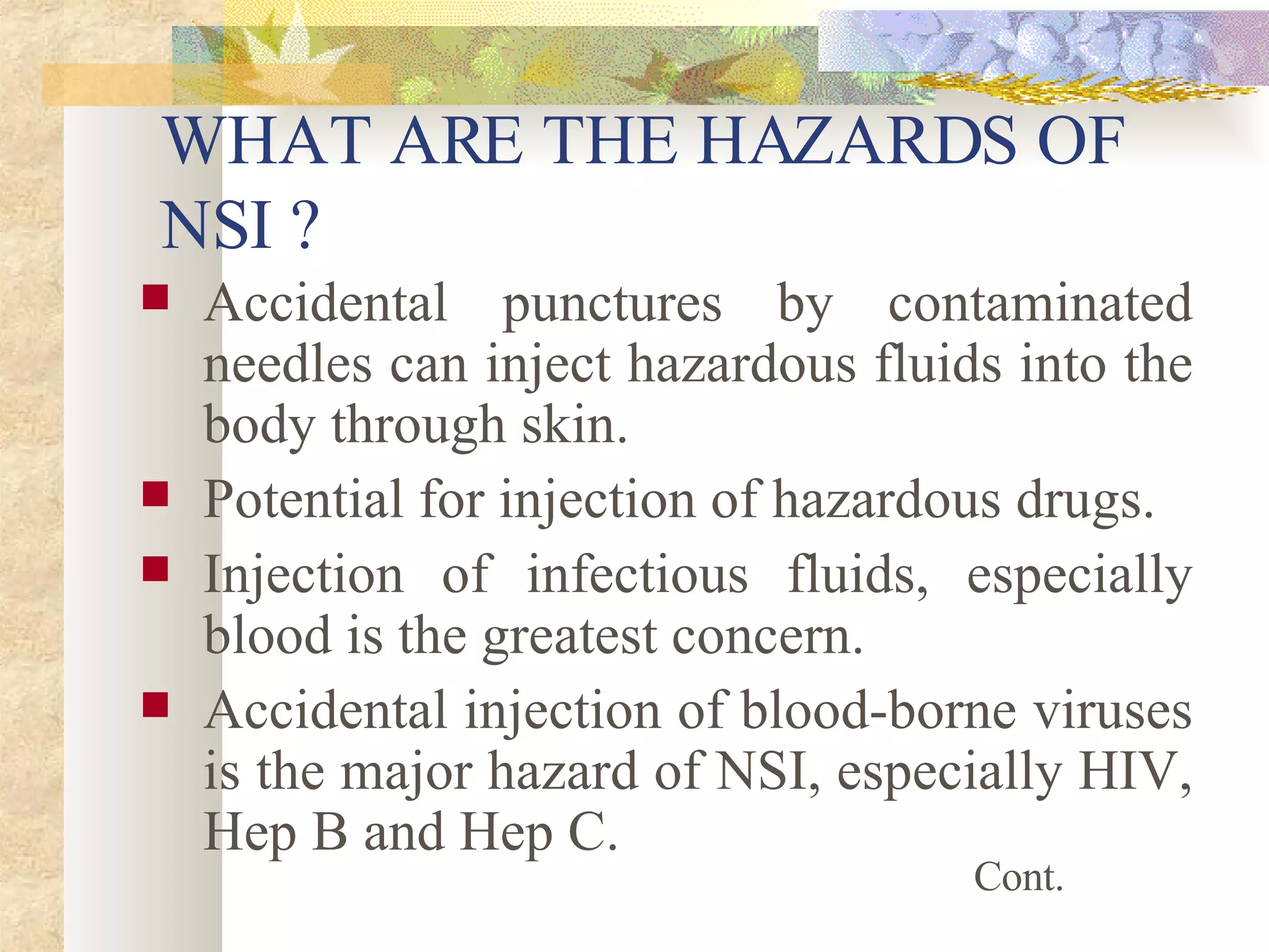 WHAT ARE THE HAZARDS OF  NSI ? Accidental punctures by contaminated needles can inject hazardous fluids into the body through skin. Potential for injection of hazardous drugs. Injection of infectious fluids, especially blood is the greatest concern. Accidental injection of blood-borne viruses is the major hazard of NSI, especially HIV, Hep B and Hep C. Cont. 