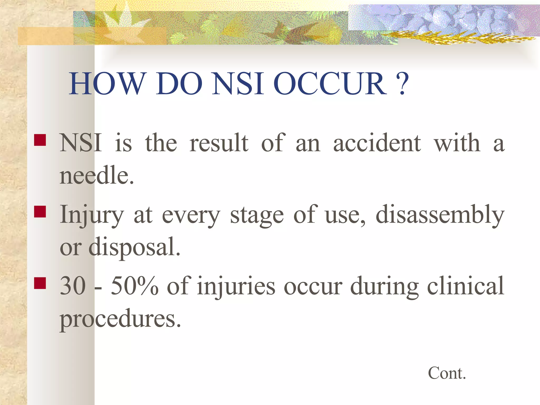 HOW DO NSI OCCUR ? NSI is the result of an accident with a needle. Injury at every stage of use, disassembly or disposal. 30 - 50% of injuries occur during clinical procedures. Cont. 