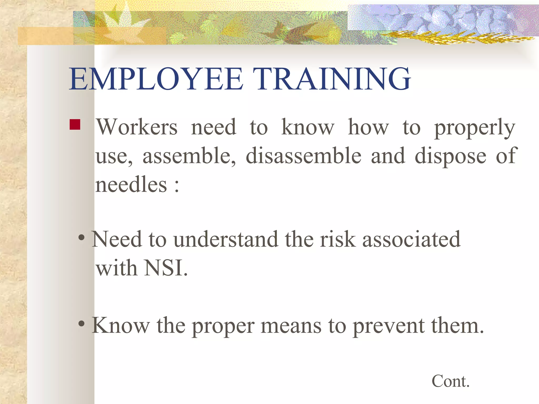 EMPLOYEE TRAINING Workers need to know how to properly use, assemble, disassemble and dispose of needles : Need to understand the risk associated  with NSI. Know the proper means to prevent them. Cont. 