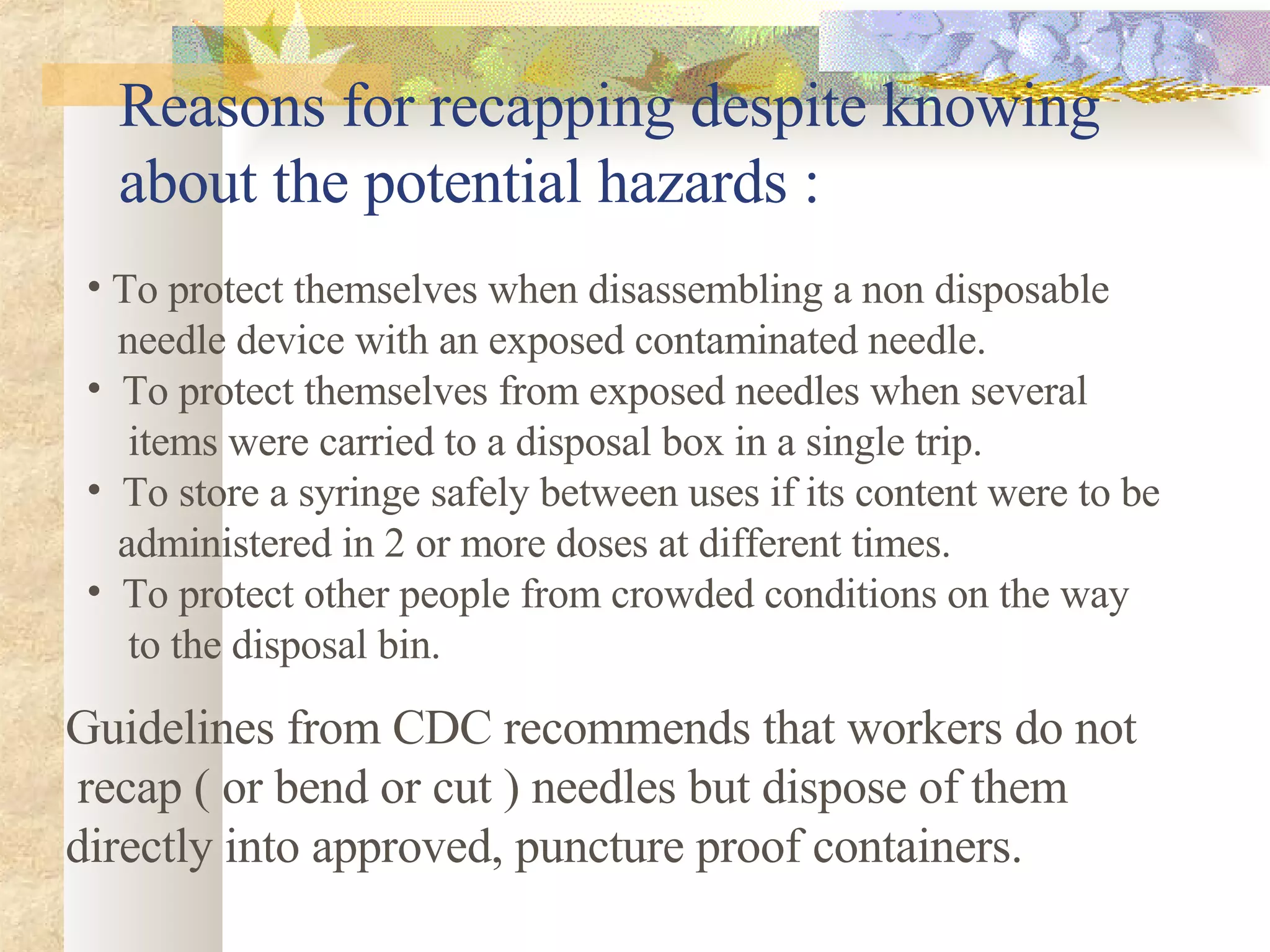 Reasons for recapping despite knowing about the potential hazards : To protect themselves when disassembling a non disposable  needle device with an exposed contaminated needle. To protect themselves from exposed needles when several  items were carried to a disposal box in a single trip. To store a syringe safely between uses if its content were to be  administered in 2 or more doses at different times.  To protect other people from crowded conditions on the way  to the disposal bin. Guidelines from CDC recommends that workers do not recap ( or bend or cut ) needles but dispose of them  directly into approved, puncture proof containers. 