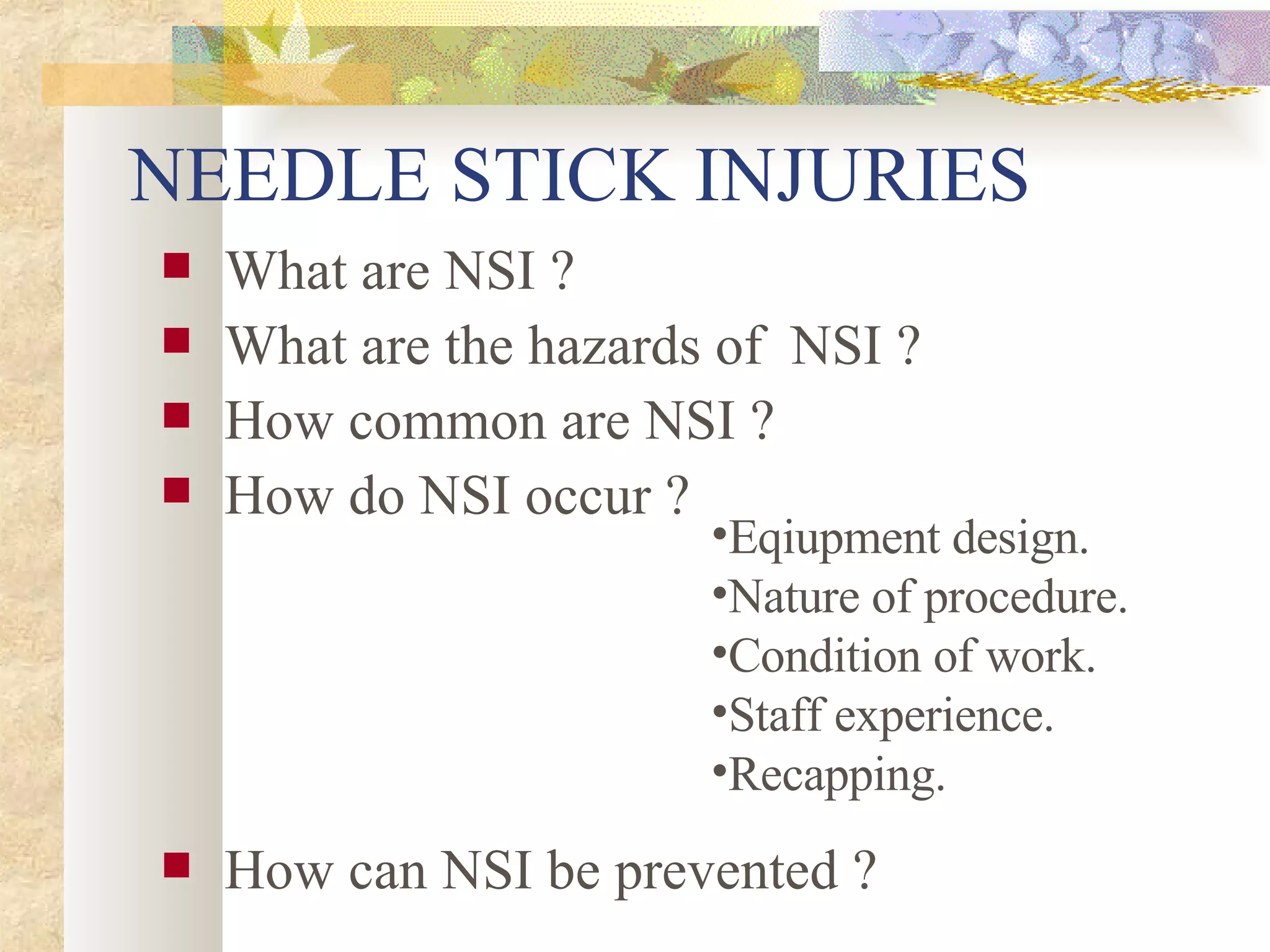 NEEDLE STICK INJURIES  What are NSI ? What are the hazards of  NSI ? How common are NSI ? How do NSI occur ? How can NSI be prevented ? Eqiupment design. Nature of procedure. Condition of work. Staff experience. Recapping. 