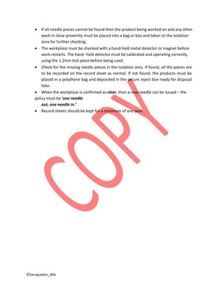 ©taraquetex_dhk
• If all needle pieces cannot be found then the product being worked on and any other
work in close proximity must be placed into a bag or box and taken to the isolation
area for further checking.
• The workplace must be checked with a hand-held metal detector or magnet before
work restarts. The hand- held detector must be calibrated and operating correctly,
using the 1.2mm test piece before being used.
• Check for the missing needle pieces in the isolation area. If found, all the pieces are
to be recorded on the record sheet as normal. If not found, the products must be
placed in a polythene bag and deposited in the secure reject box ready for disposal
later.
• When the workplace is confirmed as clear, then a new needle can be issued – the
policy must be ‘one needle
out, one needle in.’
• Record sheets should be kept for a minimum of one year.
 