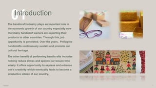 01
Introduction
The handicraft industry plays an important role in
the economic growth of our country especially now
that many handicraft owners are exporting their
products to other countries. Through this, job
opportunity is generated. Over the years, Philippine
handicrafts continuously sustain and promote our
cultural heritage.
The other benefit of performing handicrafts includes
helping reduce stress and spends our leisure time
wisely. It offers opportunity to express and enhance
one’s creativity which eventually leads to become a
productive citizen of our country.
1/8/2023 1
 