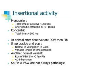 Insertional activity
 Monopolar :
 Total time of activity: < 230 ms
 After needle cessation 48+/- 18 ms
 Concentric
 Total time :<300 ms
 In animal after denervation: PSW then Fib
 Snap crackle and pop :
 Normal in young men in Gast.
 Variable length of time persisted
 Another normal variant:
 Run of PSW S or C few Fib
 AD inheritance
 So Fib & PSW are not always pathologic
 