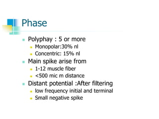 Phase
 Polyphay : 5 or more
 Monopolar:30% nl
 Concentric: 15% nl
 Main spike arise from
 1-12 muscle fiber
 <500 mic m distance
 Distant potential :After filtering
 low frequency initial and terminal
 Small negative spike
 