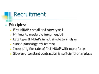 Recruitment
 Principles:
 First MUAP : small and slow type I
 Minimal to moderate force needed
 Late type II MUAPs in not simple to analyze
 Subtle pathology my be miss
 Increasing fire rate of first MUAP with more force
 Slow and constant contraction is sufficient for analysis
 
