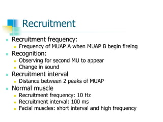 Recruitment
 Recruitment frequency:
 Frequency of MUAP A when MUAP B begin fireing
 Recognition:
 Observing for second MU to appear
 Change in sound
 Recruitment interval
 Distance between 2 peaks of MUAP
 Normal muscle
 Recruitment frequency: 10 Hz
 Recruitment interval: 100 ms
 Facial muscles: short interval and high frequency
 