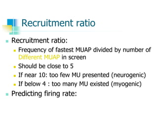 Recruitment ratio
 Recruitment ratio:
 Frequency of fastest MUAP divided by number of
Different MUAP in screen
 Should be close to 5
 If near 10: too few MU presented (neurogenic)
 If below 4 : too many MU existed (myogenic)
 Predicting firing rate:
 