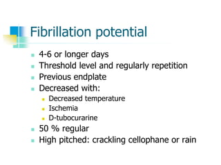 Fibrillation potential
 4-6 or longer days
 Threshold level and regularly repetition
 Previous endplate
 Decreased with:
 Decreased temperature
 Ischemia
 D-tubocurarine
 50 % regular
 High pitched: crackling cellophane or rain
 