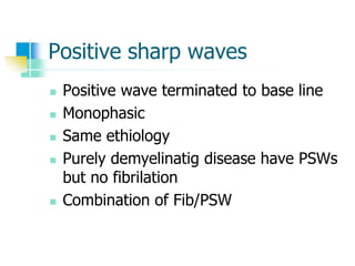 Positive sharp waves
 Positive wave terminated to base line
 Monophasic
 Same ethiology
 Purely demyelinatig disease have PSWs
but no fibrilation
 Combination of Fib/PSW
 