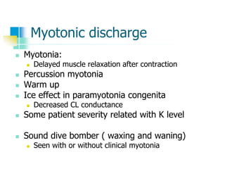 Myotonic discharge
 Myotonia:
 Delayed muscle relaxation after contraction
 Percussion myotonia
 Warm up
 Ice effect in paramyotonia congenita
 Decreased CL conductance
 Some patient severity related with K level
 Sound dive bomber ( waxing and waning)
 Seen with or without clinical myotonia
 