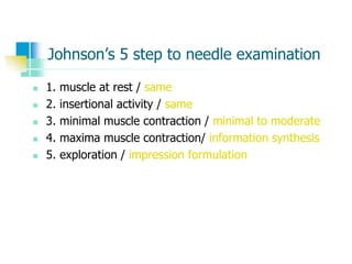 Johnson’s 5 step to needle examination
 1. muscle at rest / same
 2. insertional activity / same
 3. minimal muscle contraction / minimal to moderate
 4. maxima muscle contraction/ information synthesis
 5. exploration / impression formulation
 