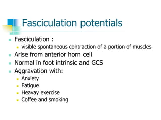 Fasciculation potentials
 Fasciculation :
 visible spontaneous contraction of a portion of muscles
 Arise from anterior horn cell
 Normal in foot intrinsic and GCS
 Aggravation with:
 Anxiety
 Fatigue
 Heavay exercise
 Coffee and smoking
 