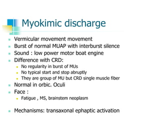Myokimic discharge
 Vermicular movement movement
 Burst of normal MUAP with interburst silence
 Sound : low power motor boat engine
 Difference with CRD:
 No regularity in burst of MUs
 No typical start and stop abruptly
 They are group of MU but CRD single muscle fiber
 Normal in orbic. Oculi
 Face :
 Fatigue , MS, brainstem neoplasm
 Mechanisms: transaxonal ephaptic activation
 