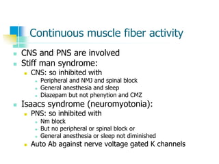 Continuous muscle fiber activity
 CNS and PNS are involved
 Stiff man syndrome:
 CNS: so inhibited with
 Peripheral and NMJ and spinal block
 General anesthesia and sleep
 Diazepam but not phenytion and CMZ
 Isaacs syndrome (neuromyotonia):
 PNS: so inhibited with
 Nm block
 But no peripheral or spinal block or
 General anesthesia or sleep not diminished
 Auto Ab against nerve voltage gated K channels
 