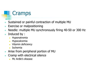 Cramps
 Sustained or painful contraction of multiple MU
 Exercise or malpositioning
 Needle: multiple MU synchronously firing 40-50 or 300 Hz
 Induced by :
 Hyponatremia
 Hypocalcemia
 Vitamin deficiency
 Ischemia
 Arise from peripheral portion of MU
 Cramp with electrical silence
 Mc Ardle’s disease
 