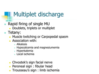 Multiplet discharge
 Rapid firing of single MU
 Doublets, triplets or multiplet
 Tetany:
 Muscle twitching or Carpopedal spasm
 Association with:
 Alkalosis
 Hypocalcemia and magnesiumemia
 Hyperkalemia
 Local ischemia
 Chvostek’s sign facial nerve
 Peroneal sign : fibular head
 Trousseau’s sign : limb ischemia
 