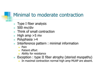 Minimal to moderate contraction
 Type I fiber analysis
 500 mv/div
 Think of small contraction
 High amp >5 mv
 Polyphasia >4
 Interference pattern : minimal information
 Pain
 Patient effort
 Ability for resistance
 Exception : type II fiber atrophy (steriod myopathy)
 In maximal contraction normal high amp MUAP are absent.
 
