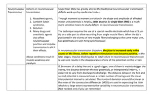 Neuromuscular
Transmission
Defects in neuromuscular
transmission
1. Myasthenia gravis,
2. Lambert-Eaton
syndrome,
3. Botulism
4. Many drugs and
anesthetic agents
also affect
neuromuscular
junction and impulse
transmission to elicit
their effects.
Above conditions result in
muscle weakness and
paralysis
Single fiber EMG has greatly altered the traditional neuromuscular transmission
defects work-ups by needle electrodes.
Through moment to moment variation in the shape and amplitude of affected
motor unit potentials is helpful, jitter analysis by single fiber EMG is a much
more sensitive means to study defects in neuromuscular transmission.
The technique requires the use of a special needle electrode which has a 25 µm
tip on a side port to allow recording from single muscle fibers. When the tip is
positioned in the vicinity of two muscle fibers belonging to the same motor unit,
two potentials are seen firing synchronously
In neuromuscular transmission disorders, the jitter is increased early in the
course of the illness, before repetitive stimulation tests become positive. In the
later stages, impulse blocking due to total failure in neuromuscular transmission
is seen and results in the disappearance of one of the potentials on the screen.
If, by means of a delay line and a signal trigger, one of them is made to trigger the
sweep, the distance between the two potentials, or interpotential interval, is
observed to vary from discharge to discharge. The distance between the first and
second potential is measured over a certain number of tracings and the mean
interpotential interval is calculated. The standard deviation around that mean or
the mean of the consecutive differences (MCD) are used in expressing the jitter
which to a large extent represents the variability in neuromuscular transmission.
[Not needed; only if you can remember]
 