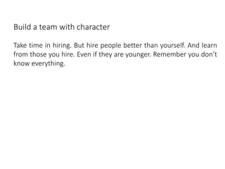 Build a team with character
Take time in hiring. But hire people better than yourself. And learn
from those you hire. Even if they are younger. Remember you don’t
know everything.
 