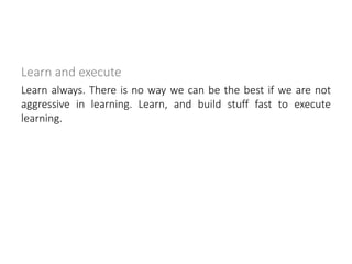 Learn and execute
Learn always. There is no way we can be the best if we are not
aggressive in learning. Learn, and build stuff fast to execute
learning.
 